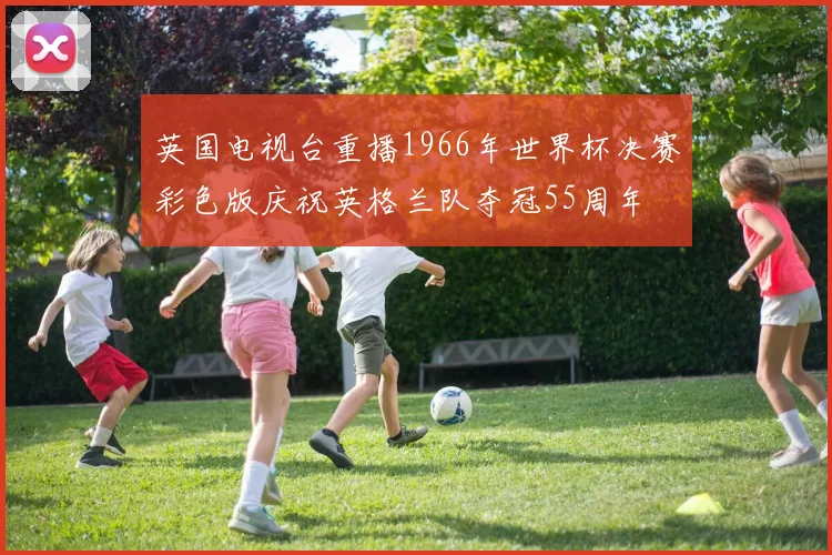 英国电视台重播1966年世界杯决赛彩色版庆祝英格兰队夺冠55周年