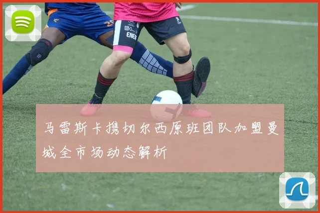 马雷斯卡携切尔西原班团队加盟曼城全市场动态解析