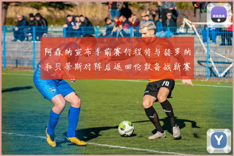 阿森纳宣布季前赛行程将与赫罗纳和贝蒂斯对阵后返回伦敦备战新赛季