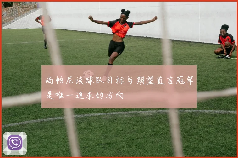 尚帕尼谈球队目标与期望直言冠军是唯一追求的方向