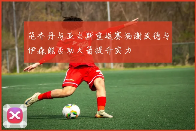 范乔丹与亚当斯重返赛场谢泼德与伊森能否助火箭提升实力
