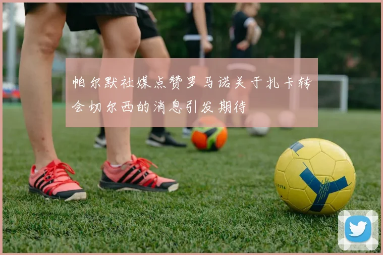 帕尔默社媒点赞罗马诺关于扎卡转会切尔西的消息引发期待