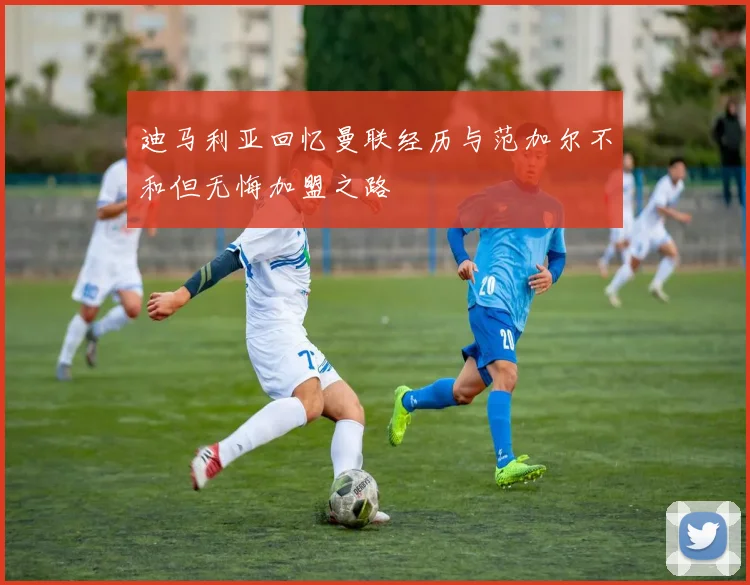 迪马利亚回忆曼联经历与范加尔不和但无悔加盟之路