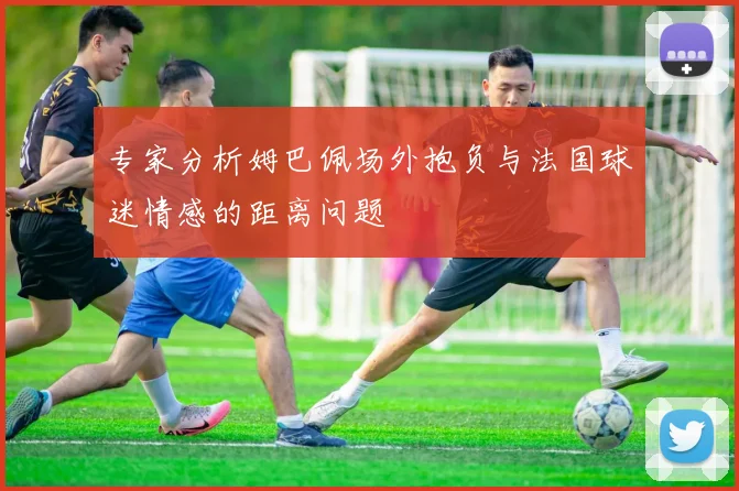专家分析姆巴佩场外抱负与法国球迷情感的距离问题