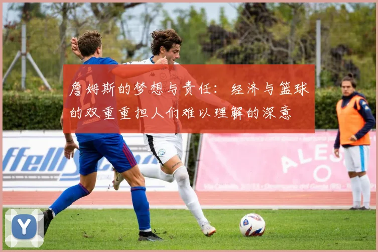 詹姆斯的梦想与责任：经济与篮球的双重重担人们难以理解的深意
