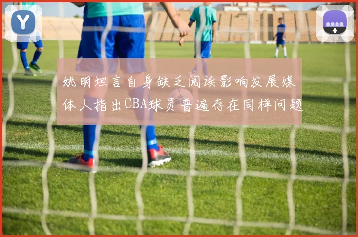 姚明坦言自身缺乏阅读影响发展媒体人指出CBA球员普遍存在同样问题