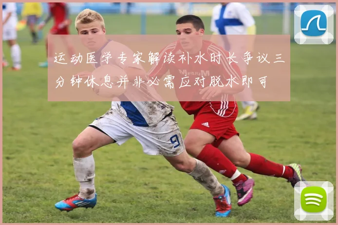 运动医学专家解读补水时长争议三分钟休息并非必需应对脱水即可