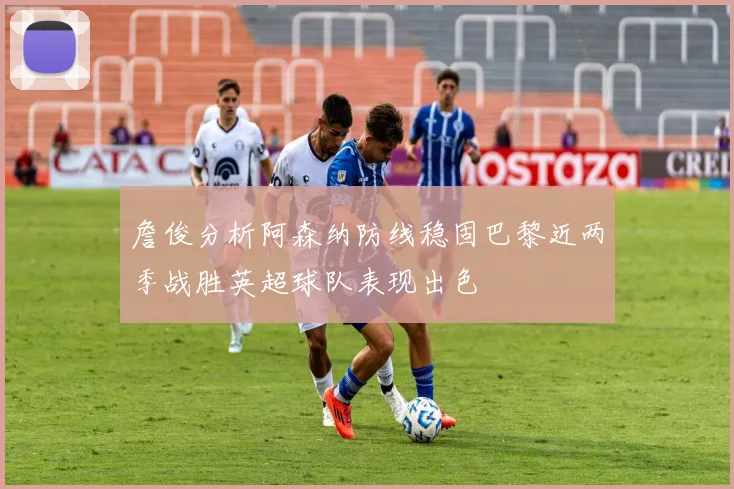 詹俊分析阿森纳防线稳固巴黎近两季战胜英超球队表现出色