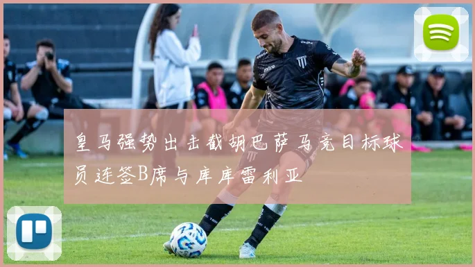 皇马强势出击截胡巴萨马竞目标球员连签B席与库库雷利亚
