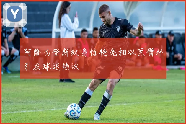 阿隆戈登新纹身惊艳亮相双黑臂环引发球迷热议