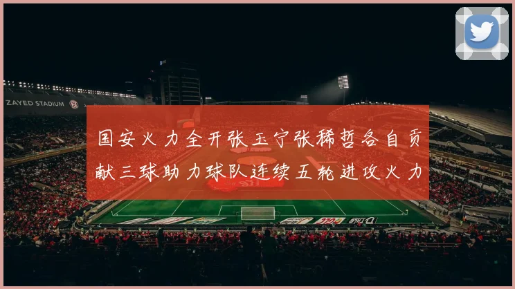 国安火力全开张玉宁张稀哲各自贡献三球助力球队连续五轮进攻火力猛增