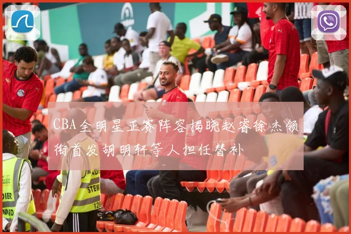 CBA全明星正赛阵容揭晓赵睿徐杰领衔首发胡明轩等人担任替补