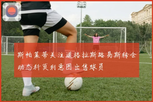 斯帕莱蒂关注道格拉斯路易斯转会动态科莫利意图出售球员