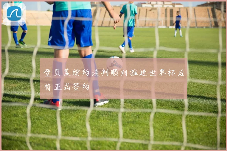 登贝莱续约谈判顺利推进世界杯后将正式签约