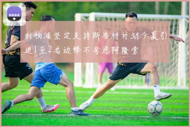 利物浦坚定支持斯洛特计划今夏引进1至2名边锋不考虑阿隆索