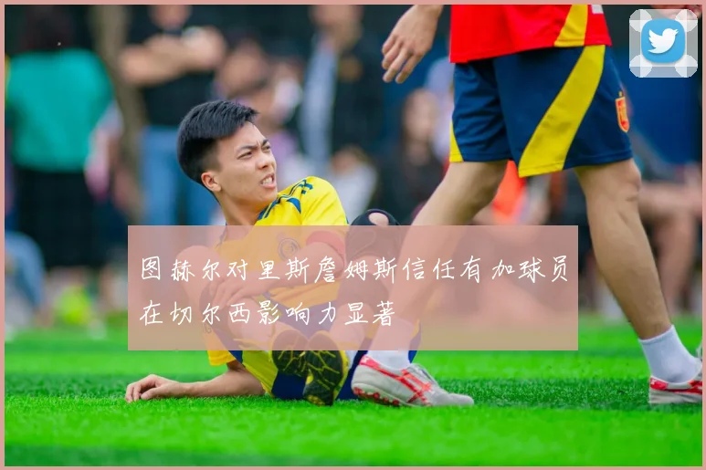 图赫尔对里斯詹姆斯信任有加球员在切尔西影响力显著