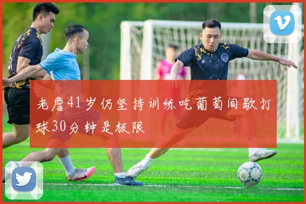 老詹41岁仍坚持训练吃葡萄间歇打球30分钟是极限