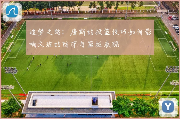 追梦之路：唐斯的投篮技巧如何影响文班的防守与篮板表现