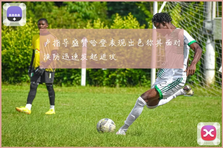 卢指导盛赞哈登表现出色称其面对换防迅速发起进攻
