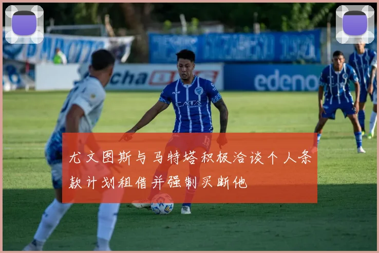 尤文图斯与马特塔积极洽谈个人条款计划租借并强制买断他