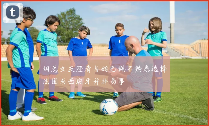 姆总女友澄清与姆巴佩不熟悉选择法国或西班牙并非易事
