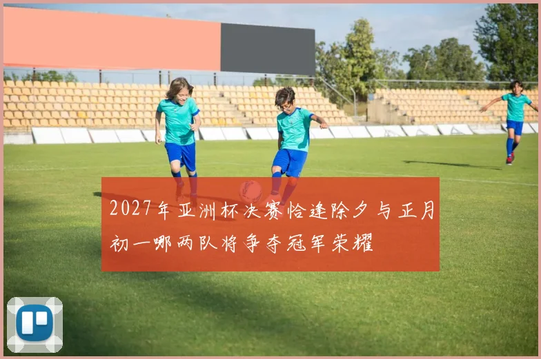 2027年亚洲杯决赛恰逢除夕与正月初一哪两队将争夺冠军荣耀